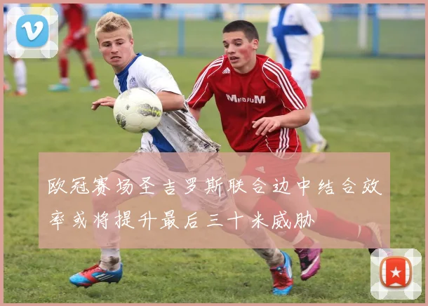 欧冠赛场圣吉罗斯联合边中结合效率或将提升最后三十米威胁