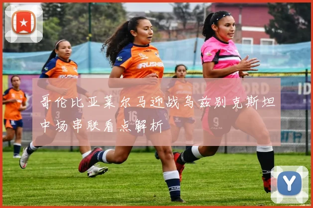 哥伦比亚莱尔马迎战乌兹别克斯坦中场串联看点解析