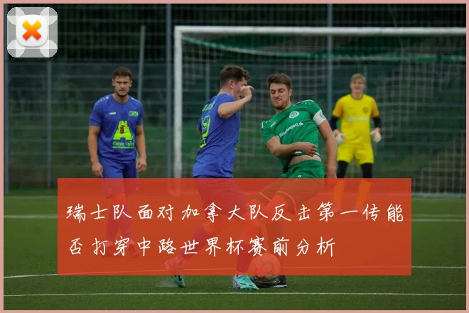 瑞士队面对加拿大队反击第一传能否打穿中路世界杯赛前分析