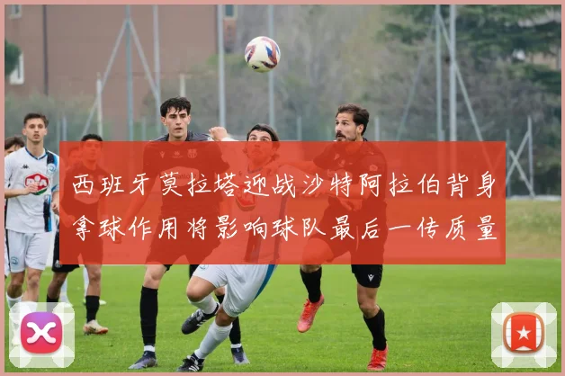 西班牙莫拉塔迎战沙特阿拉伯背身拿球作用将影响球队最后一传质量
