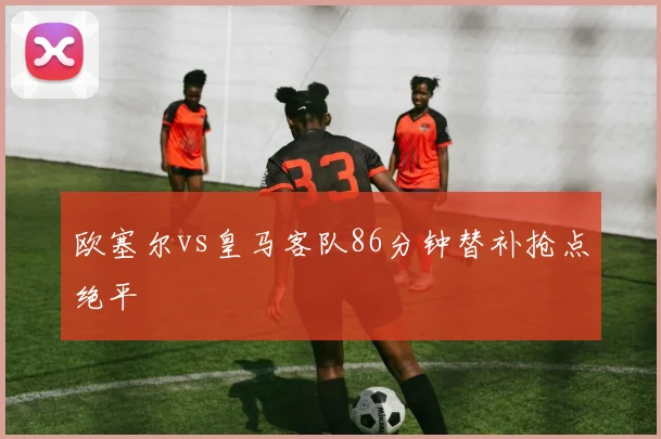 欧塞尔vs皇马客队86分钟替补抢点绝平