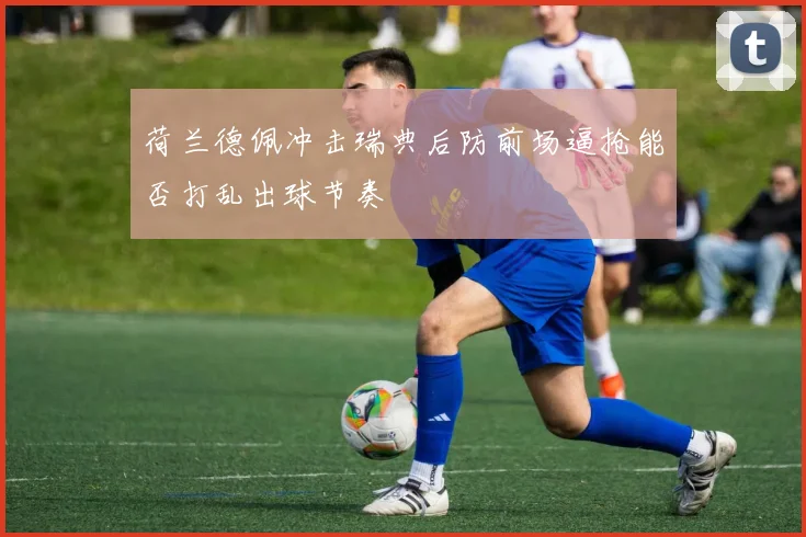 荷兰德佩冲击瑞典后防前场逼抢能否打乱出球节奏